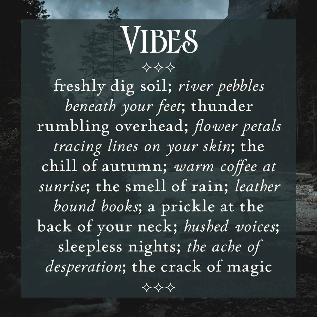 Vibes
freshly dig soil; river pebbles beneath your feet; thunder rumbling overhead; flower petals tracing lines on your skin; the chill of autumn; warm coffee at sunrise; the smell of rain; leather bound books; a prickle at the back of your neck; hushed voices; sleepless nights; the ache of desperation; the crack of magic.